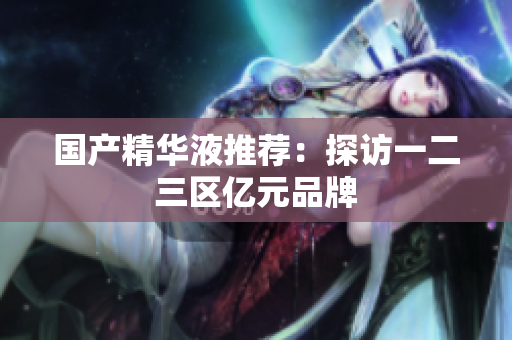 国产精华液推荐：探访一二三区亿元品牌
