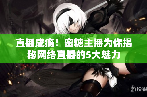 直播成瘾！蜜糖主播为你揭秘网络直播的5大魅力