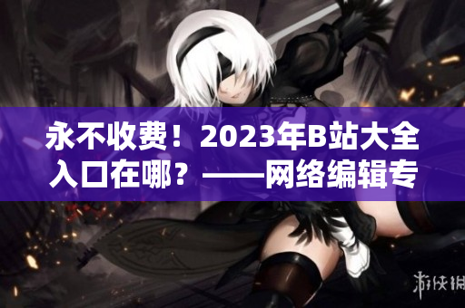 永不收费！2023年B站大全入口在哪？——网络编辑专栏