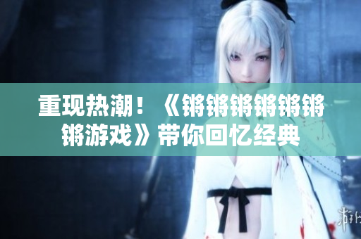 重现热潮！《锵锵锵锵锵锵锵游戏》带你回忆经典
