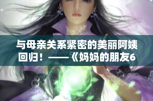 与母亲关系紧密的美丽阿姨回归！——《妈妈的朋友6》