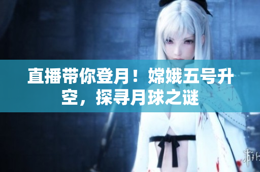 直播带你登月！嫦娥五号升空，探寻月球之谜