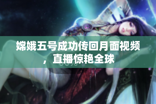 嫦娥五号成功传回月面视频，直播惊艳全球