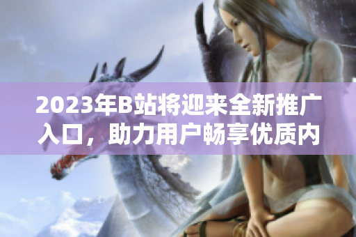2023年B站将迎来全新推广入口，助力用户畅享优质内容
