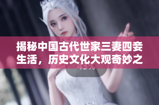 揭秘中国古代世家三妻四妾生活，历史文化大观奇妙之旅