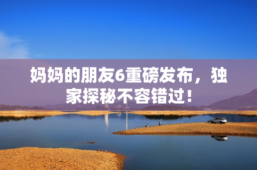 妈妈的朋友6重磅发布，独家探秘不容错过！