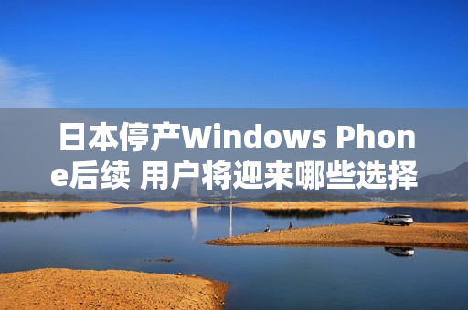 日本停产Windows Phone后续 用户将迎来哪些选择？