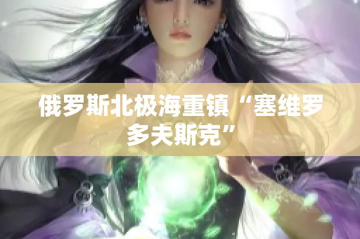俄罗斯北极海重镇“塞维罗多夫斯克”