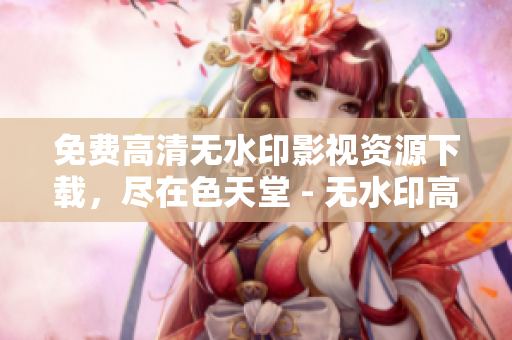 免费高清无水印影视资源下载，尽在色天堂 - 无水印高清电影影视，尽在色天堂免费下载