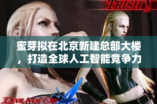 蜜芽拟在北京新建总部大楼，打造全球人工智能竞争力