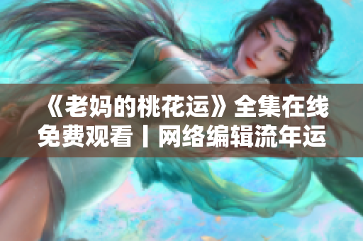 《老妈的桃花运》全集在线免费观看丨网络编辑流年运旺，不容错过！