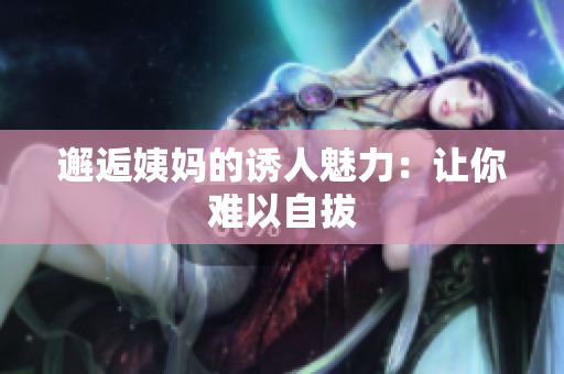 邂逅姨妈的诱人魅力：让你难以自拔