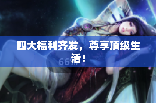 四大福利齐发，尊享顶级生活！