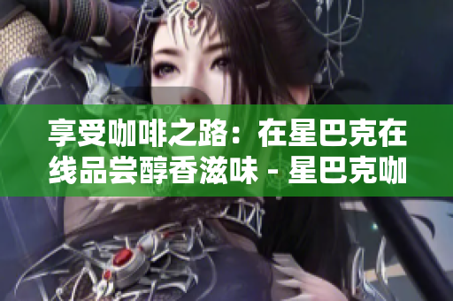 享受咖啡之路：在星巴克在线品尝醇香滋味 - 星巴克咖啡之旅：网上品味浓郁滋味