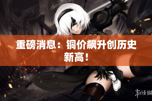 重磅消息：铜价飙升创历史新高！