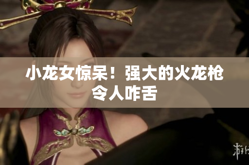 小龙女惊呆！强大的火龙枪令人咋舌