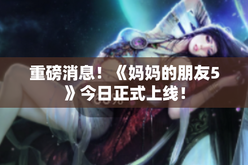 重磅消息！《妈妈的朋友5》今日正式上线！