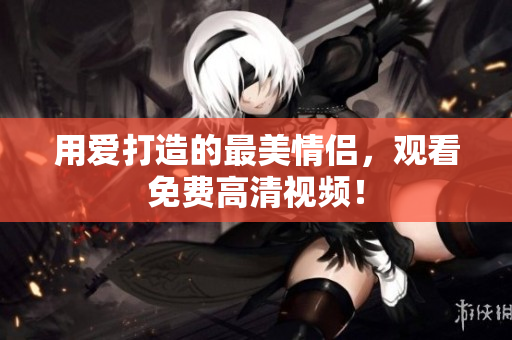 用爱打造的最美情侣，观看免费高清视频！