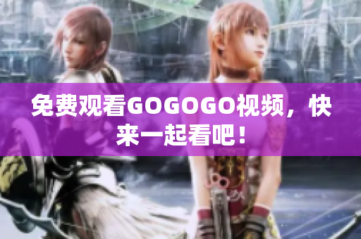 免费观看GOGOGO视频，快来一起看吧！
