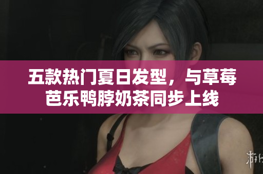 五款热门夏日发型，与草莓芭乐鸭脖奶茶同步上线