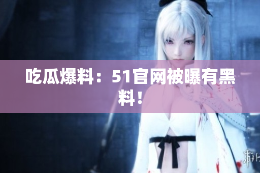 吃瓜爆料：51官网被曝有黑料！