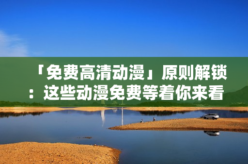 「免费高清动漫」原则解锁：这些动漫免费等着你来看！