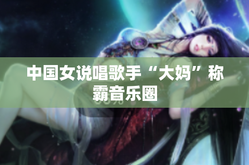 中国女说唱歌手“大妈”称霸音乐圈