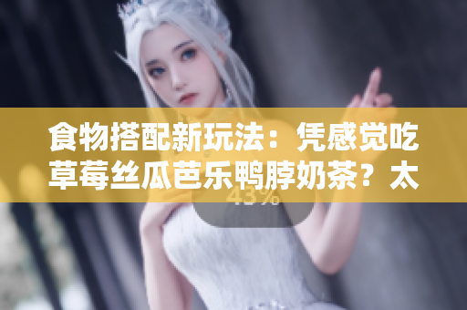 食物搭配新玩法：凭感觉吃草莓丝瓜芭乐鸭脖奶茶？太匹配了！