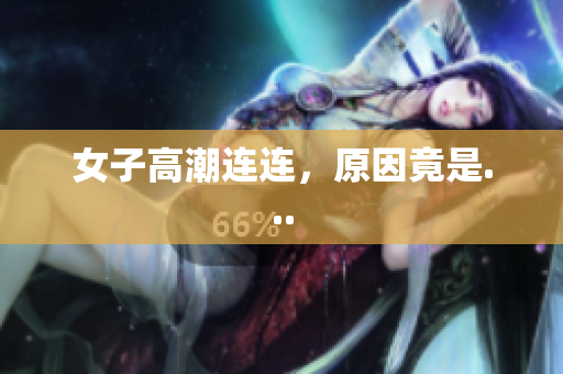 女子高潮连连，原因竟是...