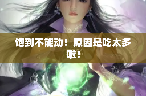 饱到不能动！原因是吃太多啦！