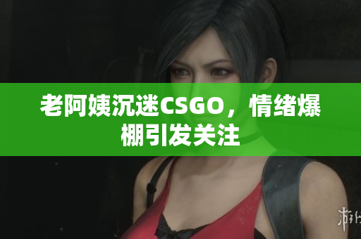 老阿姨沉迷CSGO，情绪爆棚引发关注