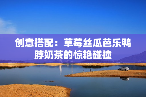创意搭配：草莓丝瓜芭乐鸭脖奶茶的惊艳碰撞