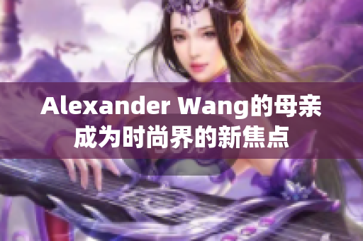Alexander Wang的母亲成为时尚界的新焦点