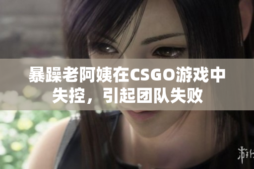 暴躁老阿姨在CSGO游戏中失控，引起团队失败