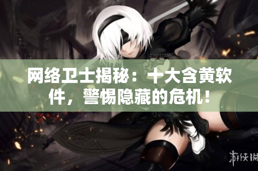 网络卫士揭秘：十大含黄软件，警惕隐藏的危机！