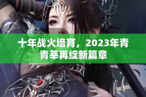 十年战火培育，2023年青青莘再绽新篇章