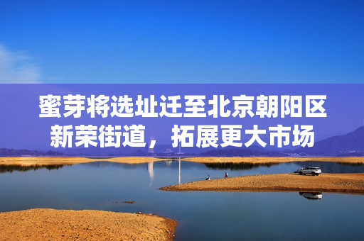 蜜芽将选址迁至北京朝阳区新荣街道，拓展更大市场