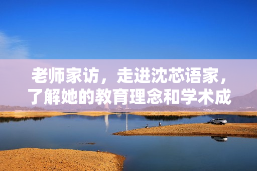 老师家访，走进沈芯语家，了解她的教育理念和学术成果