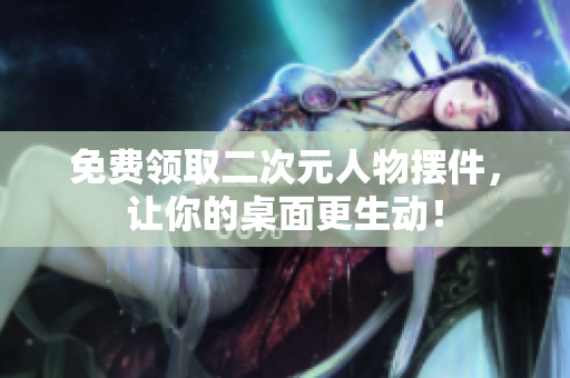 免费领取二次元人物摆件，让你的桌面更生动！
