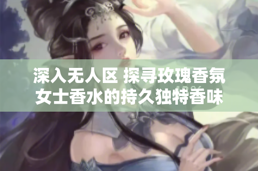 深入无人区 探寻玫瑰香氛女士香水的持久独特香味