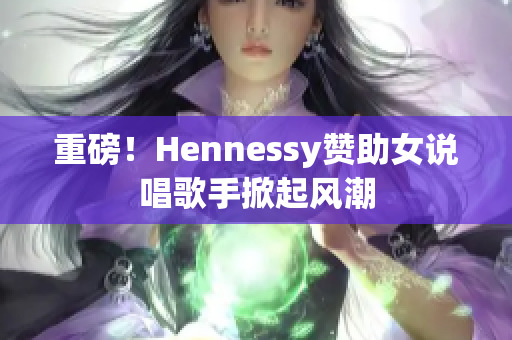 重磅！Hennessy赞助女说唱歌手掀起风潮