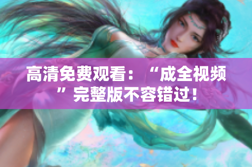 高清免费观看：“成全视频”完整版不容错过！
