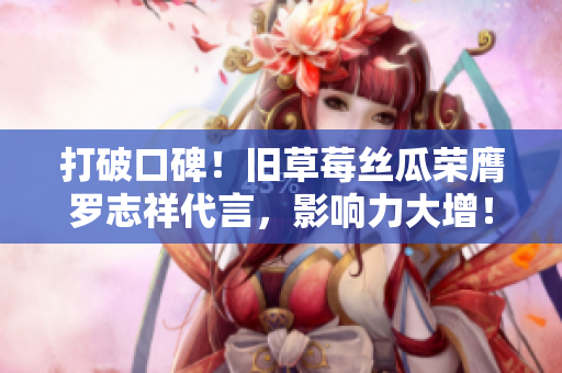 打破口碑！旧草莓丝瓜荣膺罗志祥代言，影响力大增！