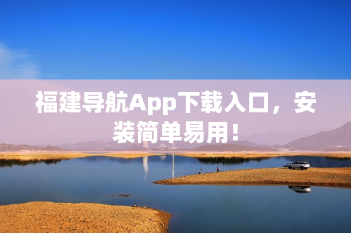 福建导航App下载入口，安装简单易用！