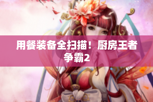 用餐装备全扫描！厨房王者争霸2
