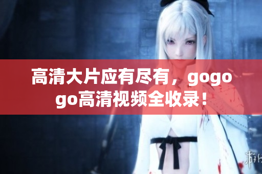 高清大片应有尽有，gogogo高清视频全收录！