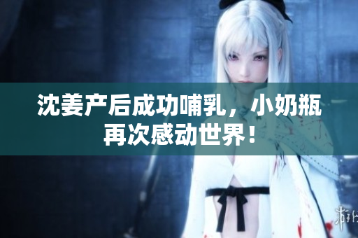 沈姜产后成功哺乳，小奶瓶再次感动世界！