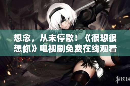 想念，从未停歇！《很想很想你》电视剧免费在线观看
