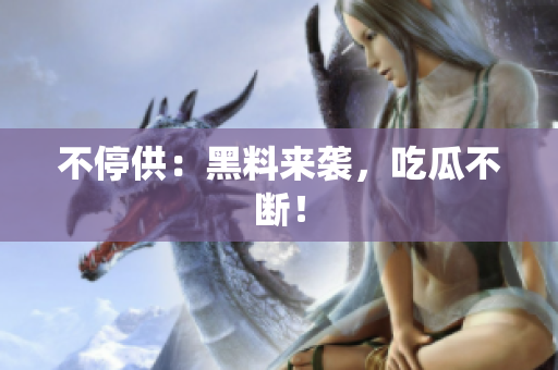 不停供：黑料来袭，吃瓜不断！