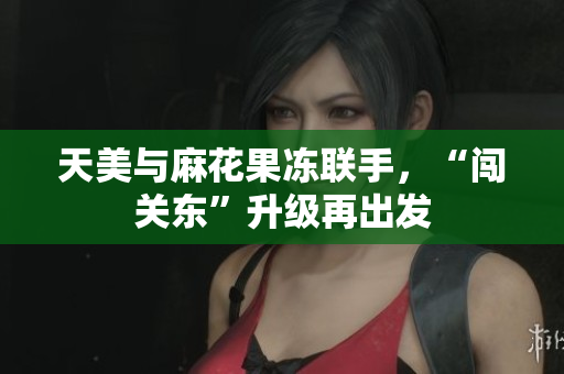 天美与麻花果冻联手，“闯关东”升级再出发